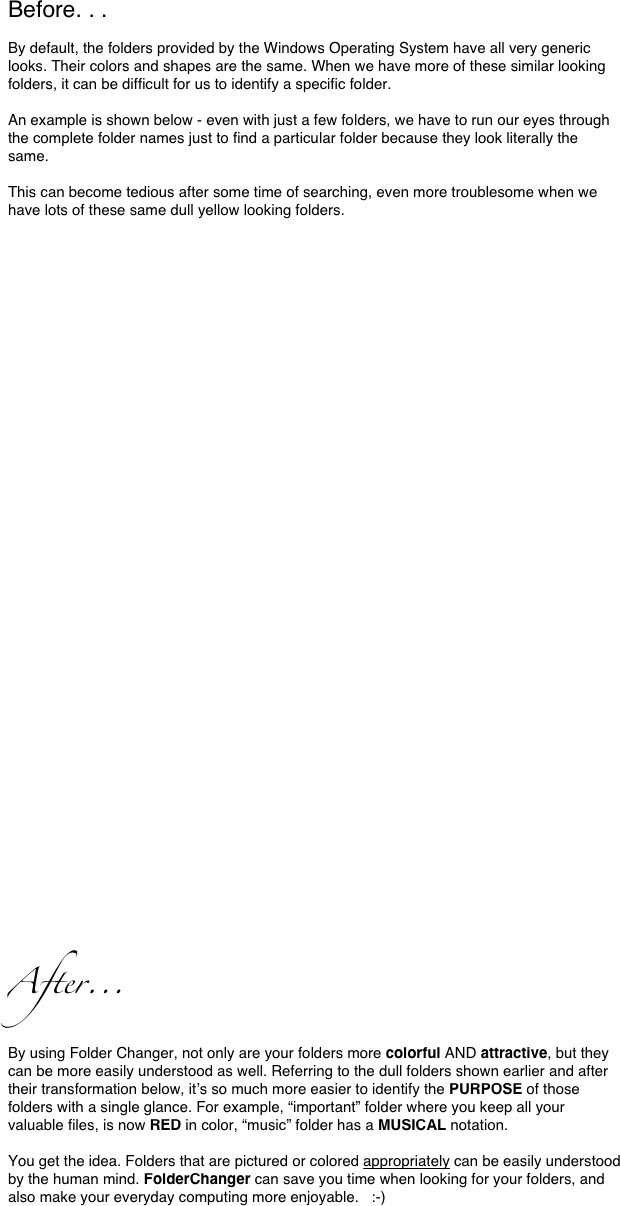 Before. . .
By default, the folders provided by the Windows Operating System have all very generic looks. Their colors and shapes are the same. When we have more of these similar looking folders, it can be difficult for us to identify a specific folder. 

An example is shown below - even with just a few folders, we have to run our eyes through the complete folder names just to find a particular folder because they look literally the same. 

This can become tedious after some time of searching, even more troublesome when we have lots of these same dull yellow looking folders. 


















          ￼￼
After...
By using Folder Changer, not only are your folders more colorful AND attractive, but they can be more easily understood as well. Referring to the dull folders shown earlier and after their transformation below, it’s so much more easier to identify the PURPOSE of those folders with a single glance. For example, “important” folder where you keep all your valuable files, is now RED in color, “music” folder has a MUSICAL notation. 

You get the idea. Folders that are pictured or colored appropriately can be easily understood by the human mind. FolderChanger can save you time when looking for your folders, and also make your everyday computing more enjoyable.   :-)
















